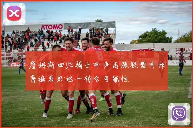 詹姆斯回归骑士呼声高涨联盟内部普遍看好这一转会可能性