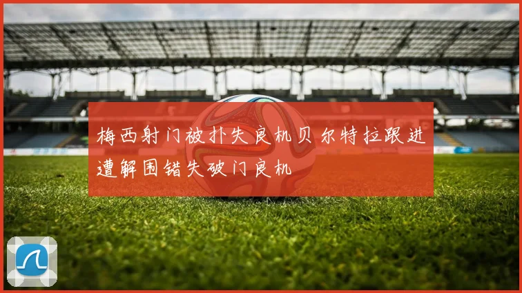 梅西射门被扑失良机贝尔特拉跟进遭解围错失破门良机