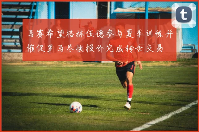 马赛希望格林伍德参与夏季训练并催促罗马尽快报价完成转会交易