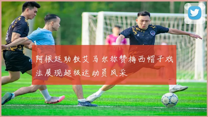 阿根廷助教艾马尔称赞梅西帽子戏法展现超级运动员风采