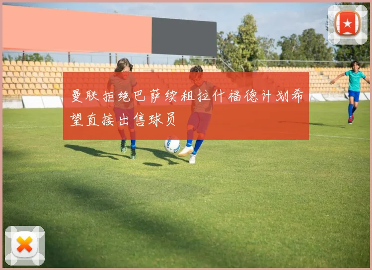 曼联拒绝巴萨续租拉什福德计划希望直接出售球员