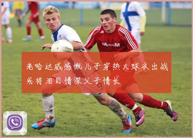 老哈达威感慨儿子穿热火球衣出战或将泪目情深父子情长