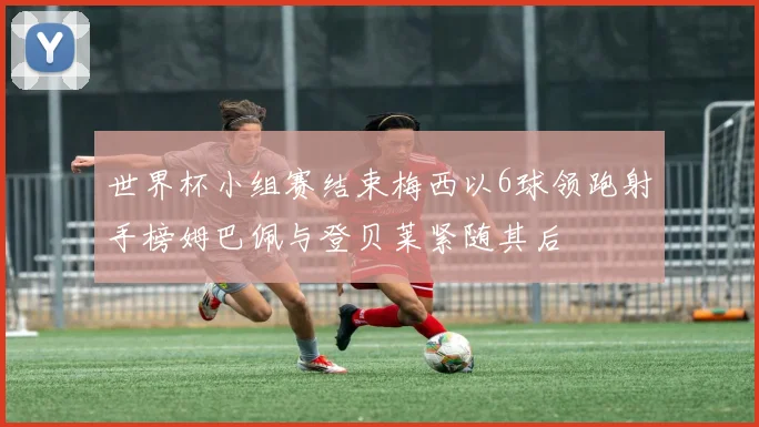 世界杯小组赛结束梅西以6球领跑射手榜姆巴佩与登贝莱紧随其后