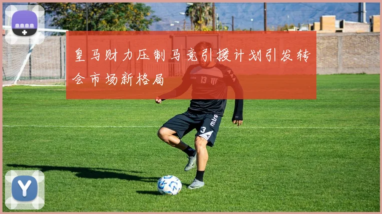 皇马财力压制马竞引援计划引发转会市场新格局