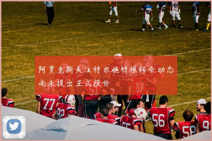 阿贾克斯关注特尔施特根转会动态尚未提出正式报价