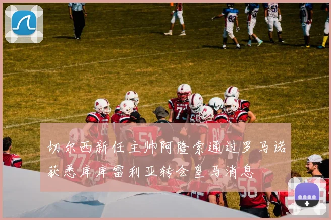 切尔西新任主帅阿隆索通过罗马诺获悉库库雷利亚转会皇马消息