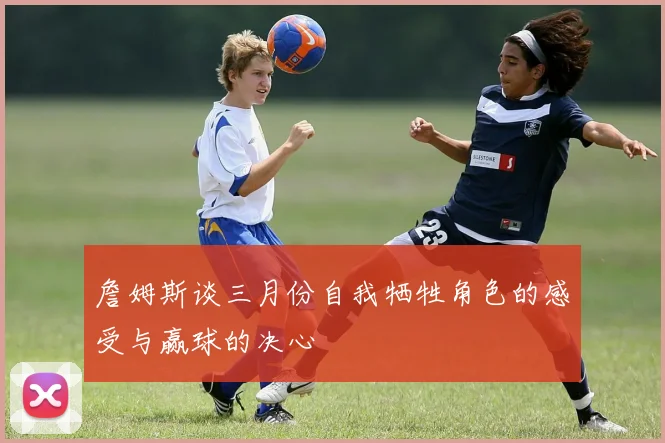詹姆斯谈三月份自我牺牲角色的感受与赢球的决心