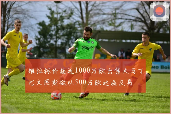 维拉标价接近1000万欧出售大马丁尤文图斯欲以500万欧达成交易