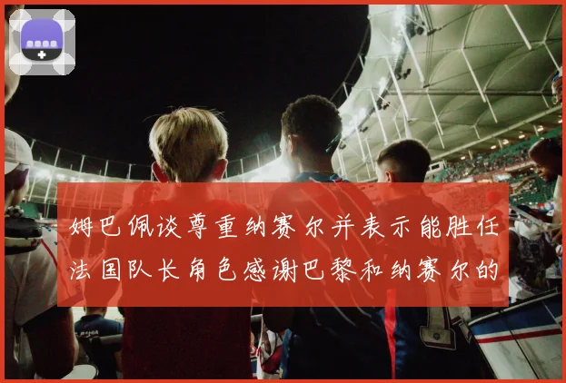 姆巴佩谈尊重纳赛尔并表示能胜任法国队长角色感谢巴黎和纳赛尔的支持