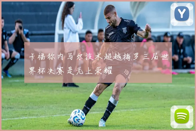 卡福称内马尔技术超越梅罗三届世界杯决赛是无上荣耀