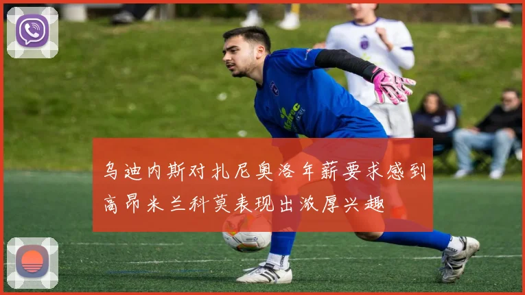 乌迪内斯对扎尼奥洛年薪要求感到高昂米兰科莫表现出浓厚兴趣