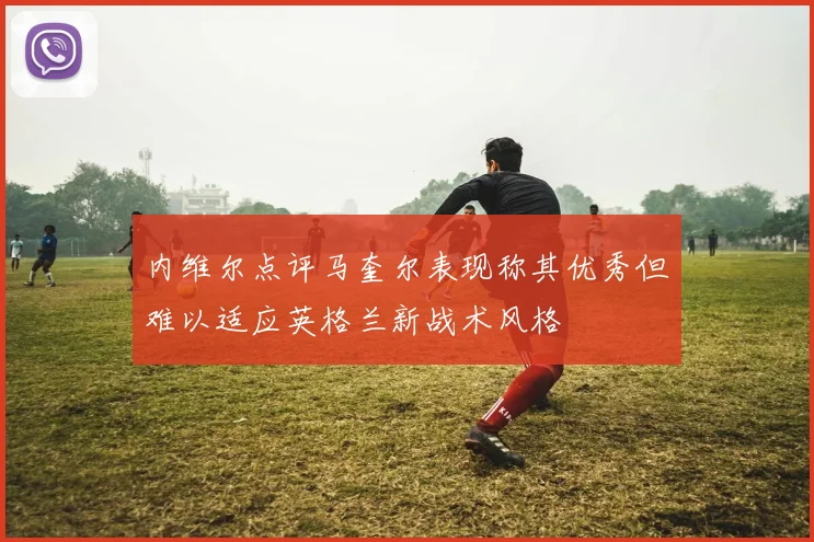 内维尔点评马奎尔表现称其优秀但难以适应英格兰新战术风格