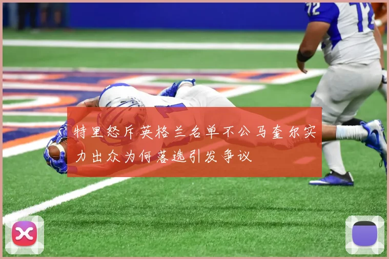 特里怒斥英格兰名单不公马奎尔实力出众为何落选引发争议