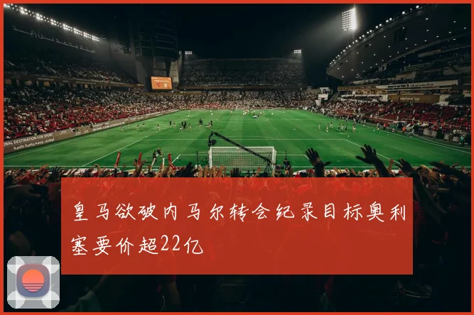 皇马欲破内马尔转会纪录目标奥利塞要价超22亿