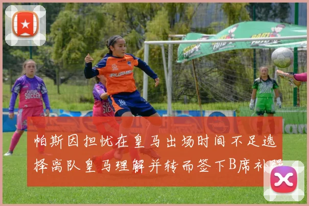 帕斯因担忧在皇马出场时间不足选择离队皇马理解并转而签下B席补强阵容
