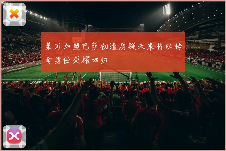 莱万加盟巴萨初遭质疑未来将以传奇身份荣耀回归