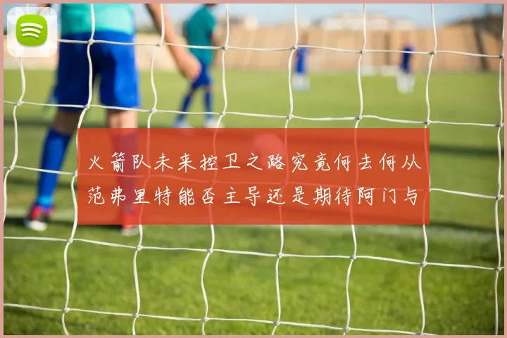 火箭队未来控卫之路究竟何去何从范弗里特能否主导还是期待阿门与谢泼德崛起
