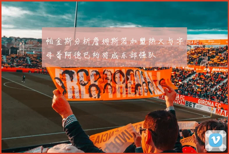帕金斯分析詹姆斯若加盟热火与字母哥阿德巴约将成东部强队