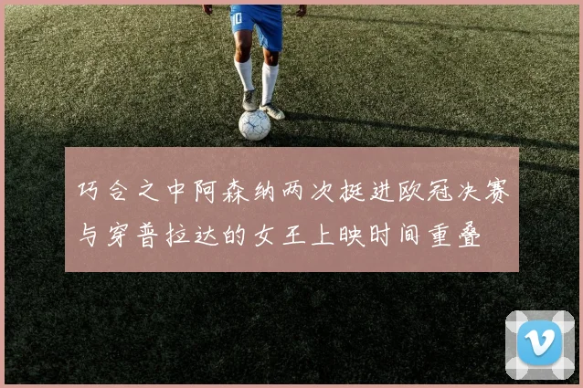 巧合之中阿森纳两次挺进欧冠决赛与穿普拉达的女王上映时间重叠