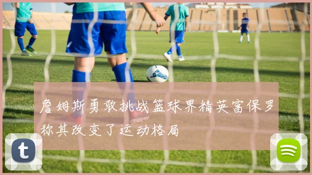 詹姆斯勇敢挑战篮球界精英富保罗称其改变了运动格局