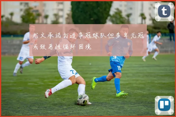 尤文承诺打造争冠球队但多年无冠或致恶性循环困境