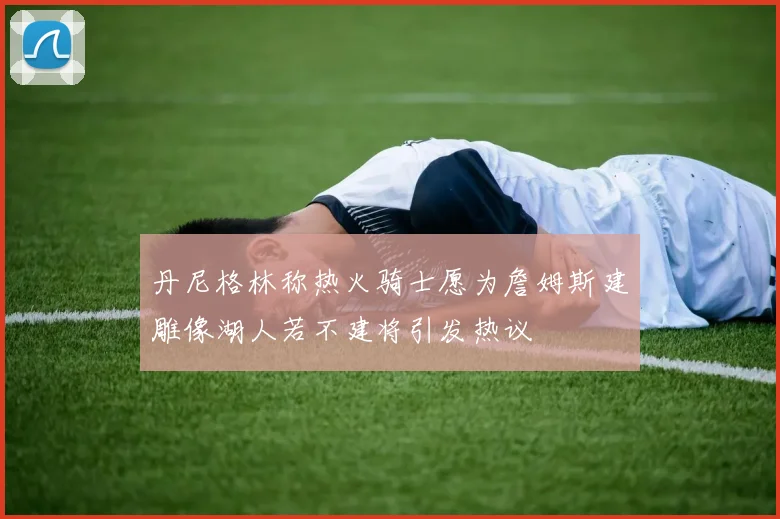 丹尼格林称热火骑士愿为詹姆斯建雕像湖人若不建将引发热议