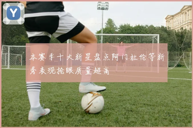 本赛季十大新星盘点阿门杜伦等新秀表现抢眼质量超高