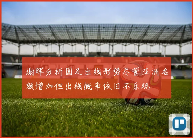 谢晖分析国足出线形势尽管亚洲名额增加但出线概率依旧不乐观