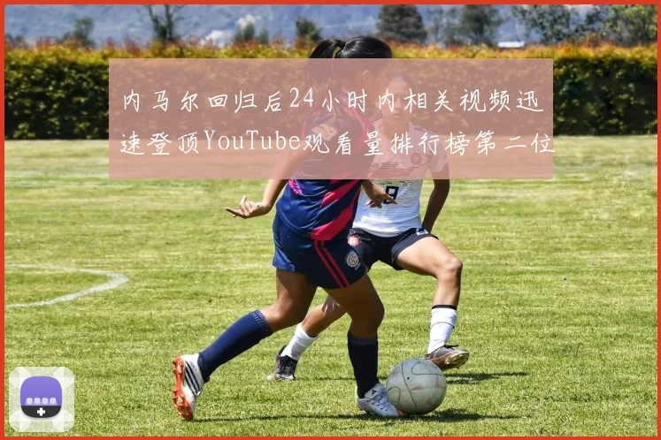 内马尔回归后24小时内相关视频迅速登顶YouTube观看量排行榜第二位