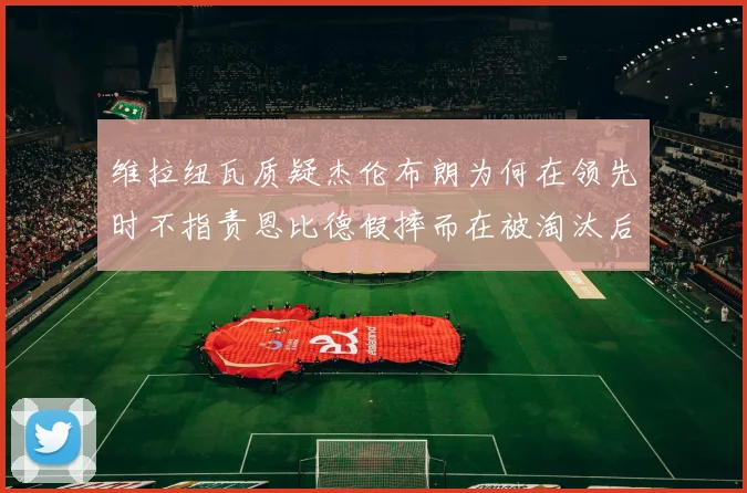 维拉纽瓦质疑杰伦布朗为何在领先时不指责恩比德假摔而在被淘汰后才发声
