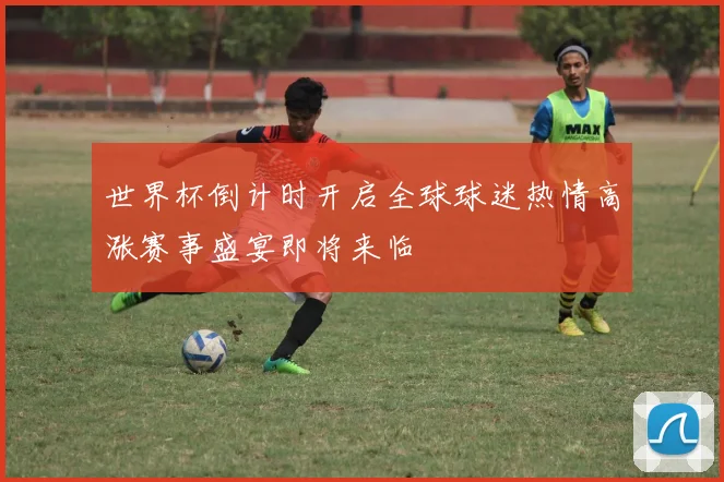世界杯倒计时开启全球球迷热情高涨赛事盛宴即将来临