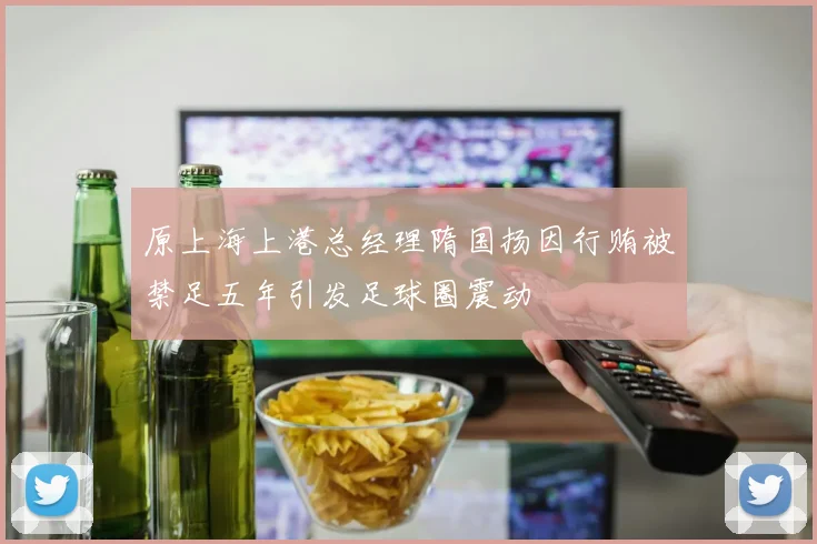 原上海上港总经理隋国扬因行贿被禁足五年引发足球圈震动