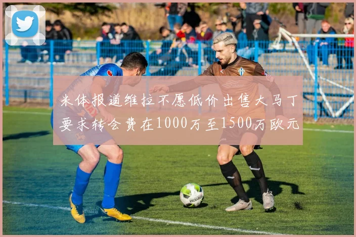 米体报道维拉不愿低价出售大马丁要求转会费在1000万至1500万欧元之间