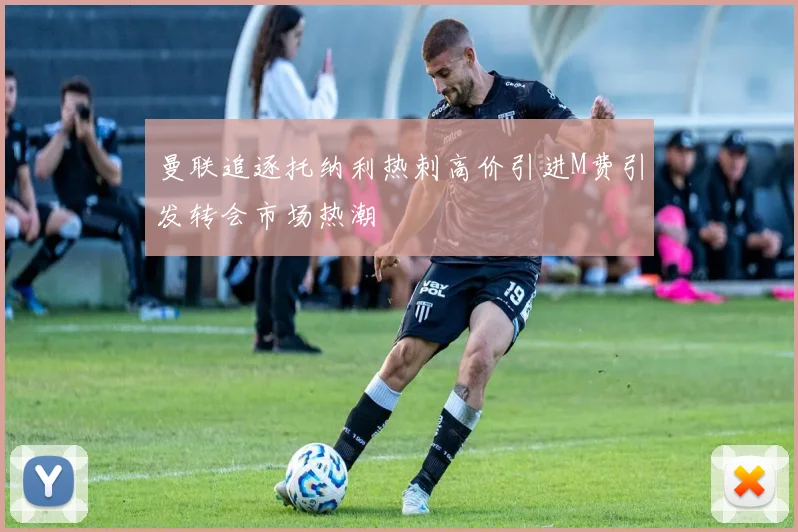 曼联追逐托纳利热刺高价引进M费引发转会市场热潮