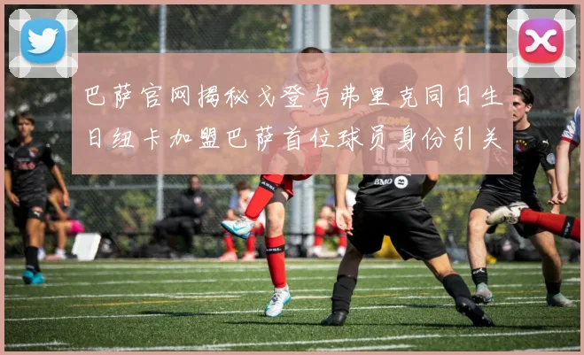 巴萨官网揭秘戈登与弗里克同日生日纽卡加盟巴萨首位球员身份引关注