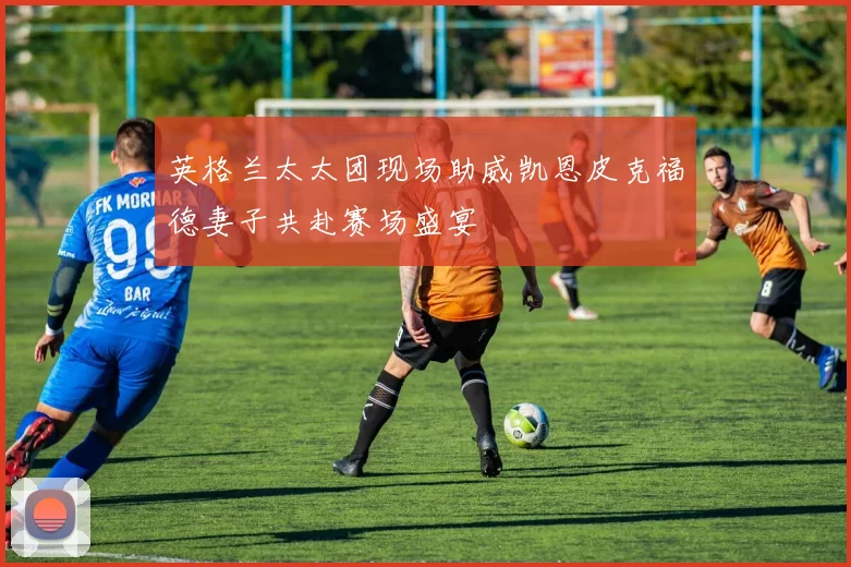 英格兰太太团现场助威凯恩皮克福德妻子共赴赛场盛宴