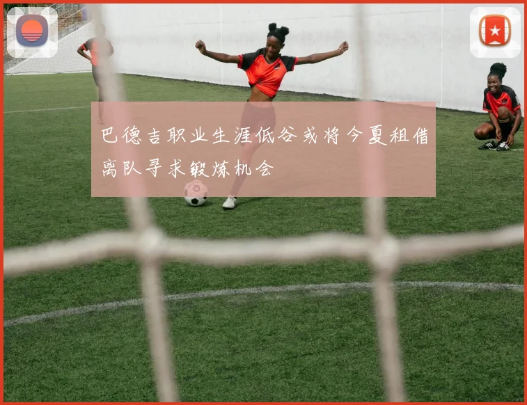 巴德吉职业生涯低谷或将今夏租借离队寻求锻炼机会