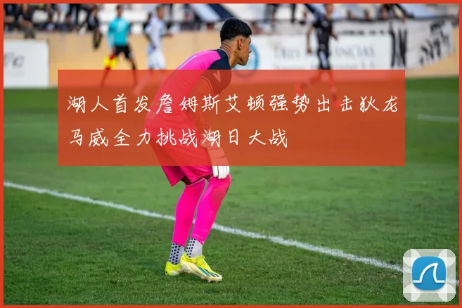 湖人首发詹姆斯艾顿强势出击狄龙马威全力挑战湖日大战