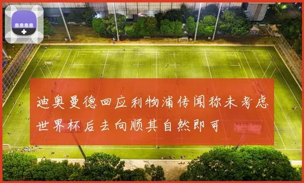 迪奥曼德回应利物浦传闻称未考虑世界杯后去向顺其自然即可