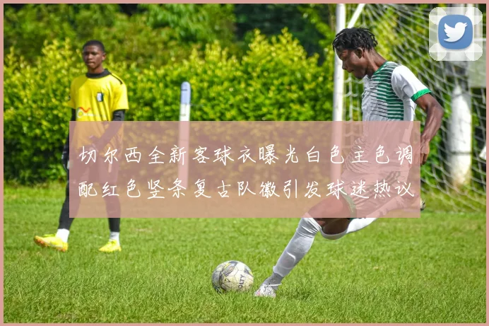 切尔西全新客球衣曝光白色主色调配红色竖条复古队徽引发球迷热议